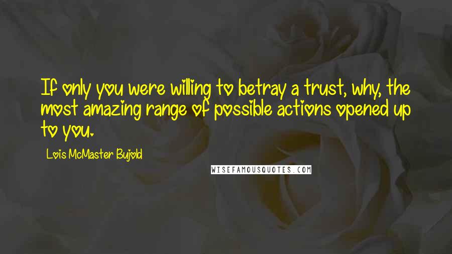 Lois McMaster Bujold Quotes: If only you were willing to betray a trust, why, the most amazing range of possible actions opened up to you.