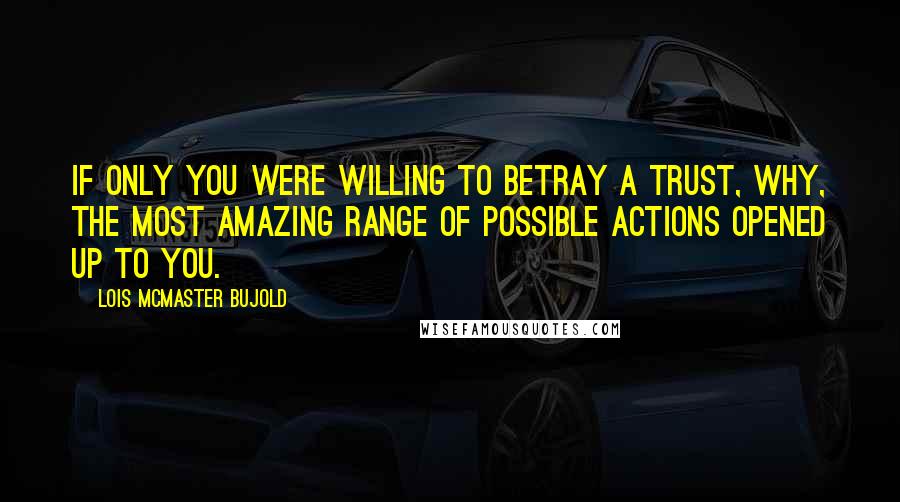 Lois McMaster Bujold Quotes: If only you were willing to betray a trust, why, the most amazing range of possible actions opened up to you.