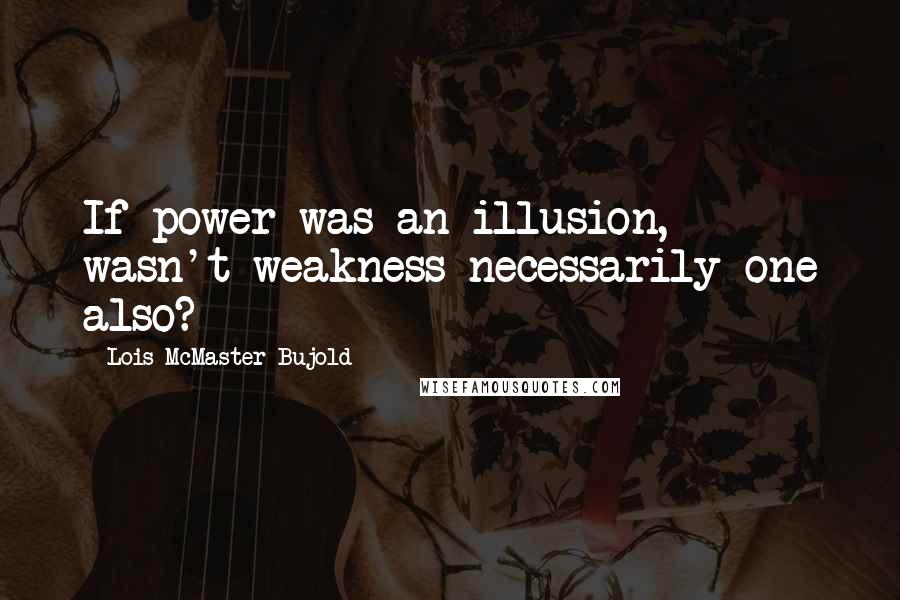 Lois McMaster Bujold Quotes: If power was an illusion, wasn't weakness necessarily one also?