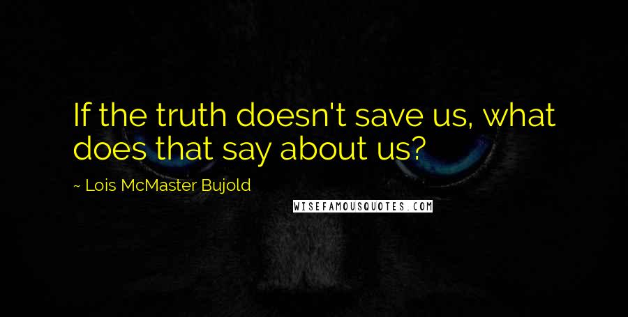 Lois McMaster Bujold Quotes: If the truth doesn't save us, what does that say about us?