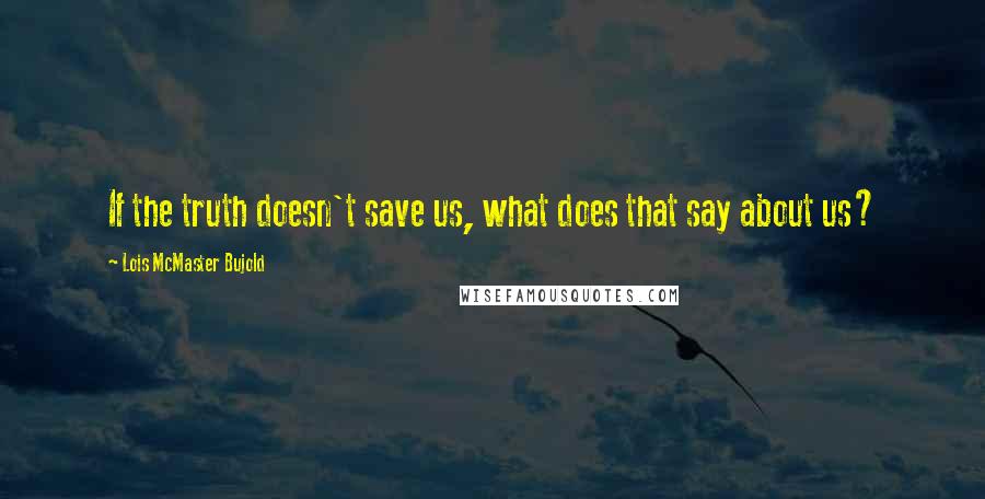 Lois McMaster Bujold Quotes: If the truth doesn't save us, what does that say about us?