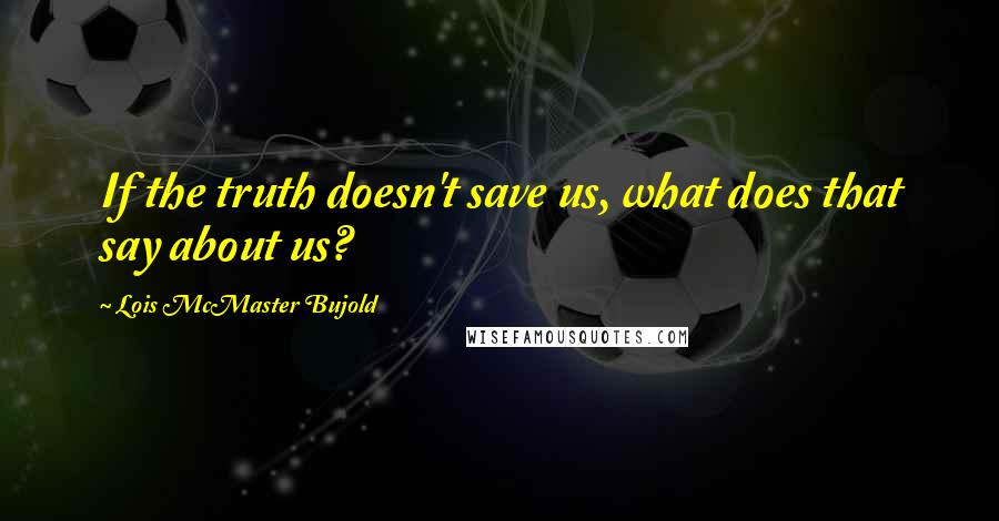 Lois McMaster Bujold Quotes: If the truth doesn't save us, what does that say about us?