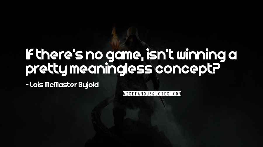 Lois McMaster Bujold Quotes: If there's no game, isn't winning a pretty meaningless concept?