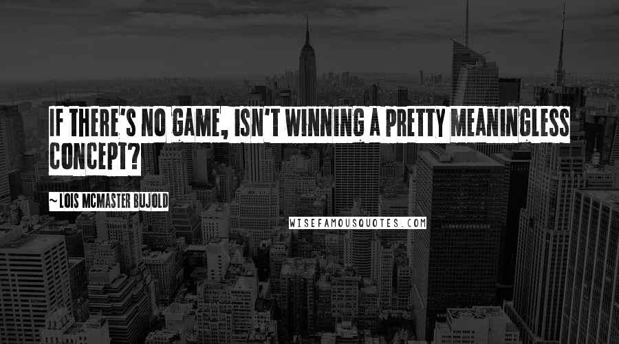 Lois McMaster Bujold Quotes: If there's no game, isn't winning a pretty meaningless concept?