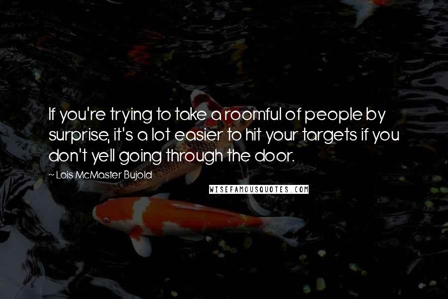 Lois McMaster Bujold Quotes: If you're trying to take a roomful of people by surprise, it's a lot easier to hit your targets if you don't yell going through the door.