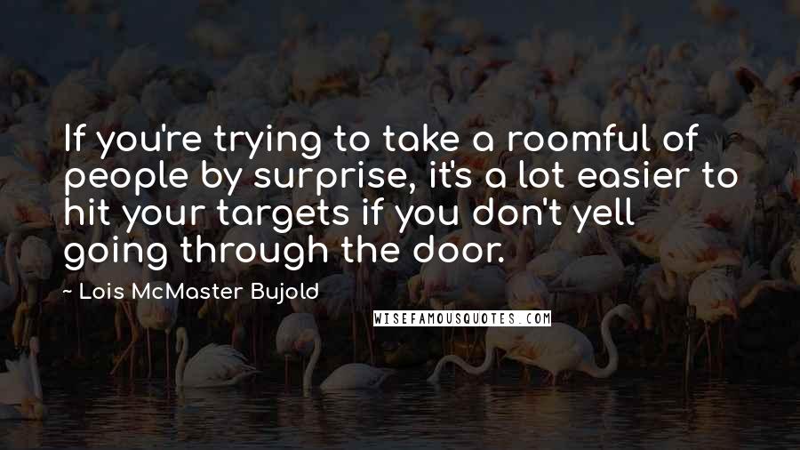 Lois McMaster Bujold Quotes: If you're trying to take a roomful of people by surprise, it's a lot easier to hit your targets if you don't yell going through the door.