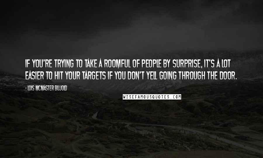 Lois McMaster Bujold Quotes: If you're trying to take a roomful of people by surprise, it's a lot easier to hit your targets if you don't yell going through the door.