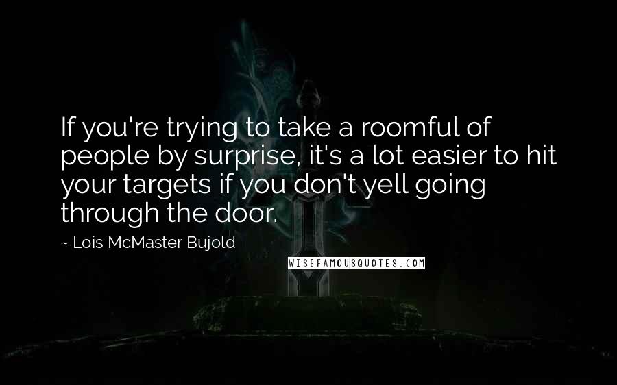 Lois McMaster Bujold Quotes: If you're trying to take a roomful of people by surprise, it's a lot easier to hit your targets if you don't yell going through the door.