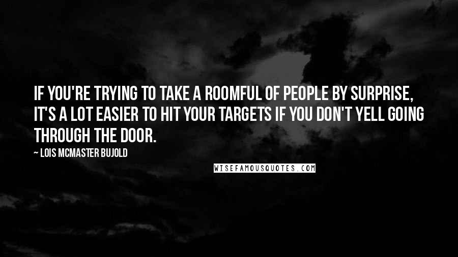 Lois McMaster Bujold Quotes: If you're trying to take a roomful of people by surprise, it's a lot easier to hit your targets if you don't yell going through the door.