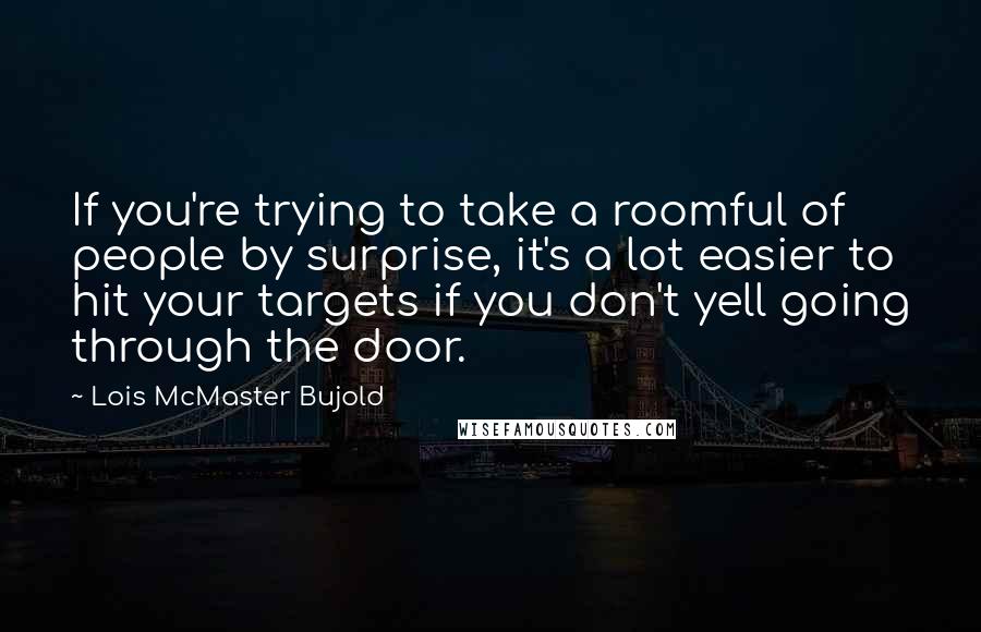 Lois McMaster Bujold Quotes: If you're trying to take a roomful of people by surprise, it's a lot easier to hit your targets if you don't yell going through the door.