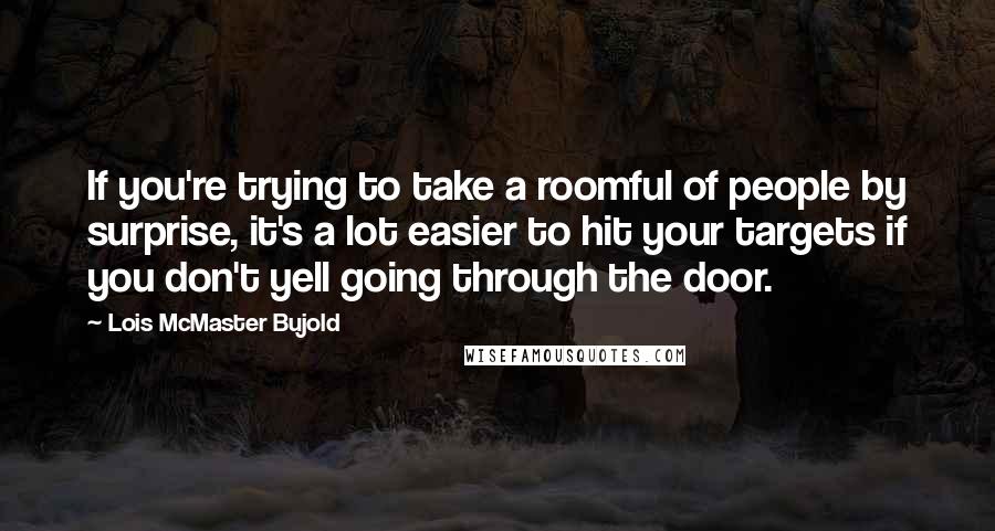 Lois McMaster Bujold Quotes: If you're trying to take a roomful of people by surprise, it's a lot easier to hit your targets if you don't yell going through the door.
