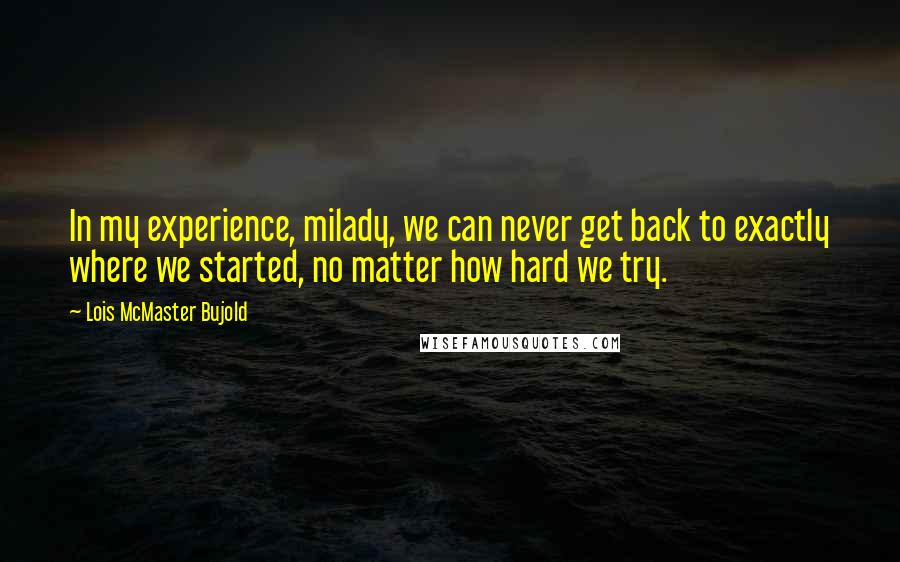 Lois McMaster Bujold Quotes: In my experience, milady, we can never get back to exactly where we started, no matter how hard we try.