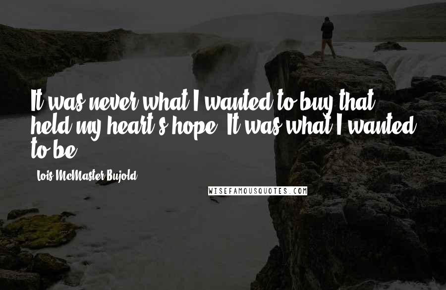 Lois McMaster Bujold Quotes: It was never what I wanted to buy that held my heart's hope. It was what I wanted to be.