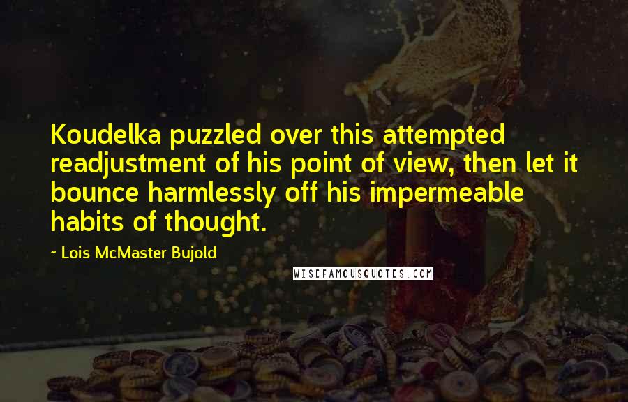 Lois McMaster Bujold Quotes: Koudelka puzzled over this attempted readjustment of his point of view, then let it bounce harmlessly off his impermeable habits of thought.