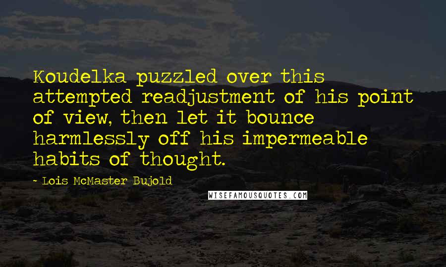 Lois McMaster Bujold Quotes: Koudelka puzzled over this attempted readjustment of his point of view, then let it bounce harmlessly off his impermeable habits of thought.