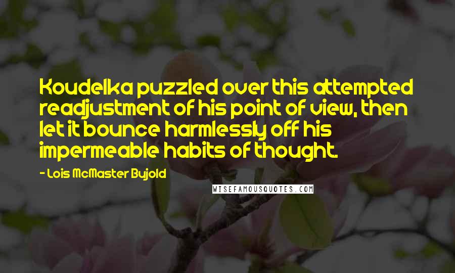 Lois McMaster Bujold Quotes: Koudelka puzzled over this attempted readjustment of his point of view, then let it bounce harmlessly off his impermeable habits of thought.