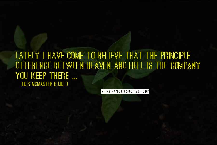Lois McMaster Bujold Quotes: Lately I have come to believe that the principle difference between Heaven and Hell is the company you keep there ...