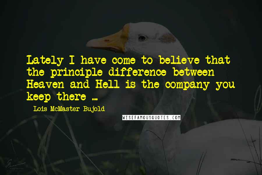 Lois McMaster Bujold Quotes: Lately I have come to believe that the principle difference between Heaven and Hell is the company you keep there ...
