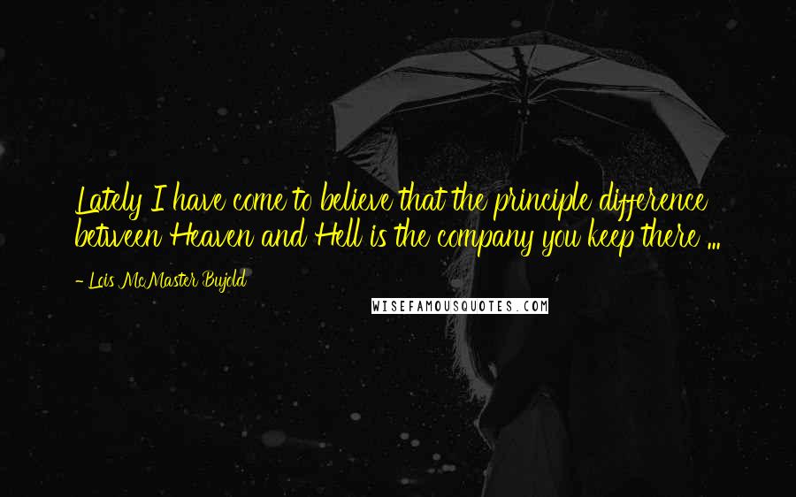 Lois McMaster Bujold Quotes: Lately I have come to believe that the principle difference between Heaven and Hell is the company you keep there ...