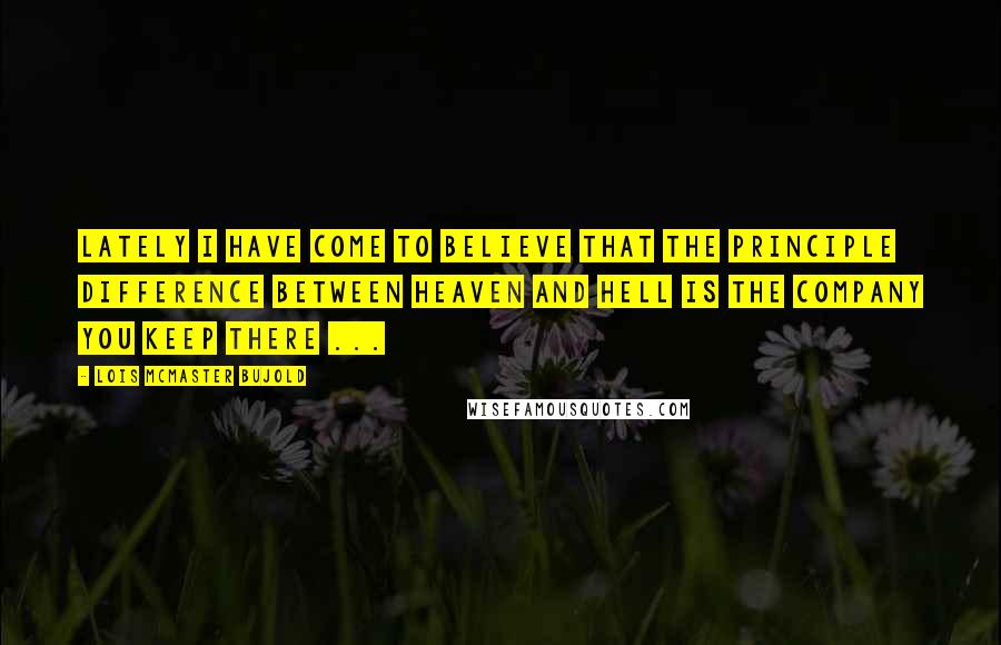 Lois McMaster Bujold Quotes: Lately I have come to believe that the principle difference between Heaven and Hell is the company you keep there ...