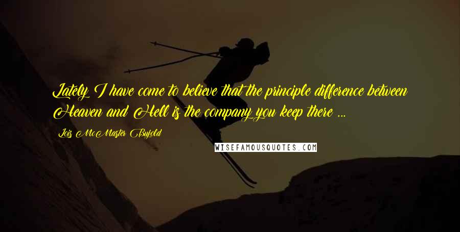 Lois McMaster Bujold Quotes: Lately I have come to believe that the principle difference between Heaven and Hell is the company you keep there ...