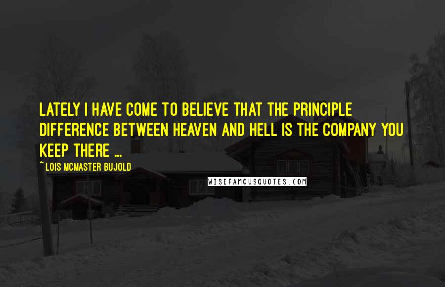 Lois McMaster Bujold Quotes: Lately I have come to believe that the principle difference between Heaven and Hell is the company you keep there ...