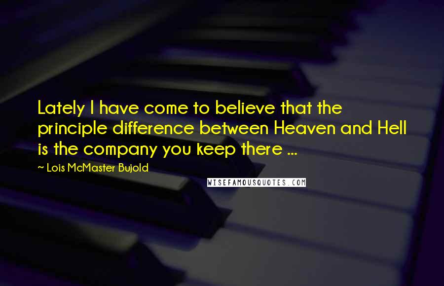 Lois McMaster Bujold Quotes: Lately I have come to believe that the principle difference between Heaven and Hell is the company you keep there ...