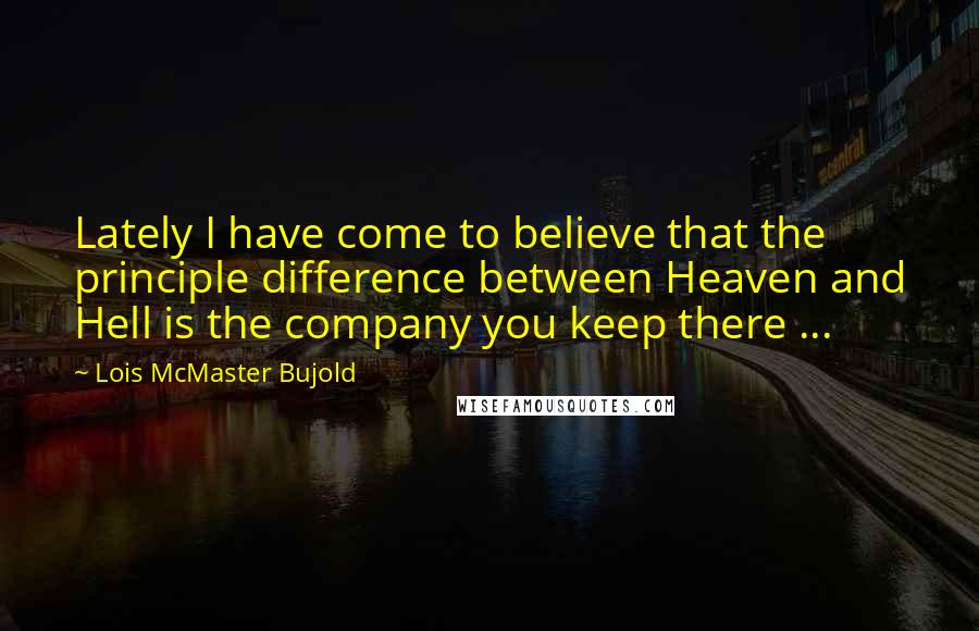 Lois McMaster Bujold Quotes: Lately I have come to believe that the principle difference between Heaven and Hell is the company you keep there ...