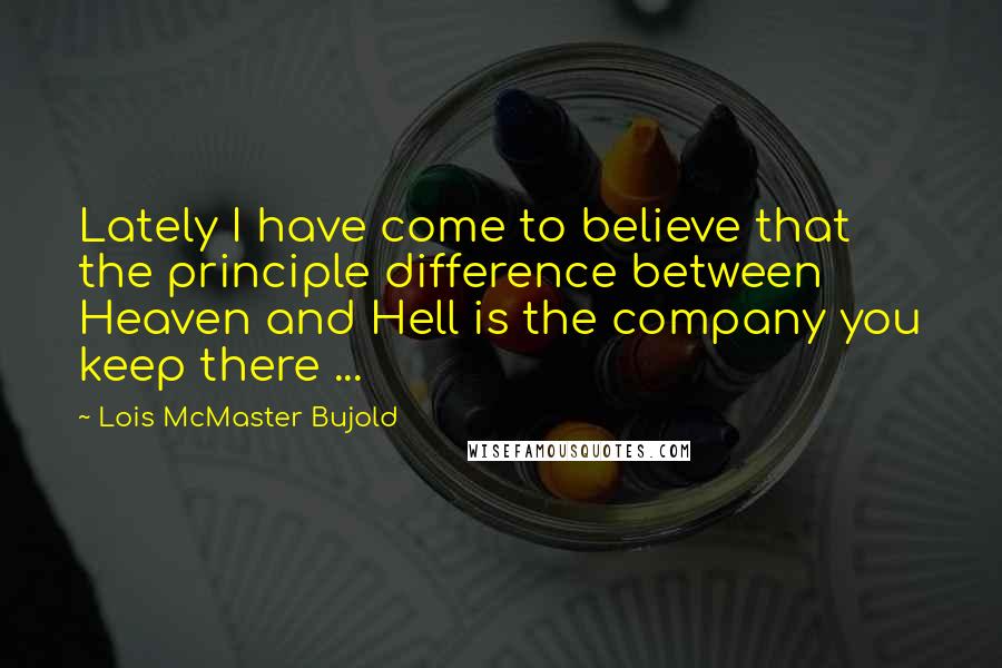Lois McMaster Bujold Quotes: Lately I have come to believe that the principle difference between Heaven and Hell is the company you keep there ...
