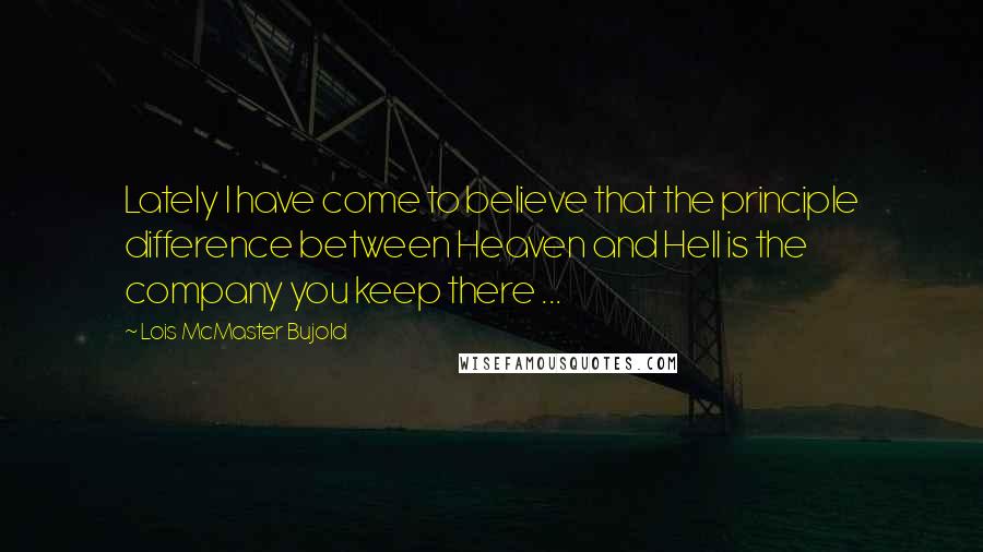Lois McMaster Bujold Quotes: Lately I have come to believe that the principle difference between Heaven and Hell is the company you keep there ...