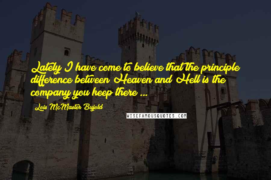 Lois McMaster Bujold Quotes: Lately I have come to believe that the principle difference between Heaven and Hell is the company you keep there ...