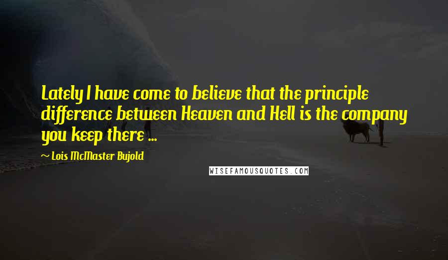 Lois McMaster Bujold Quotes: Lately I have come to believe that the principle difference between Heaven and Hell is the company you keep there ...