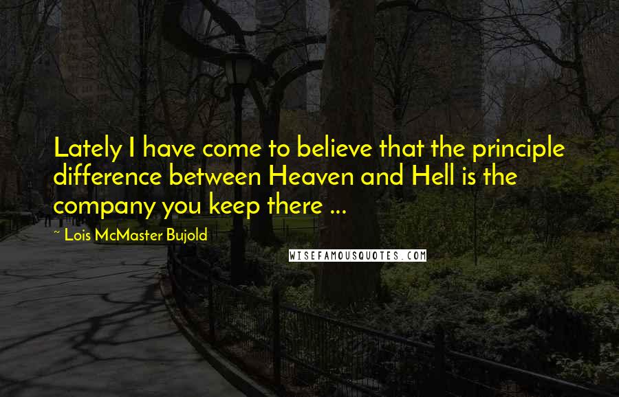 Lois McMaster Bujold Quotes: Lately I have come to believe that the principle difference between Heaven and Hell is the company you keep there ...