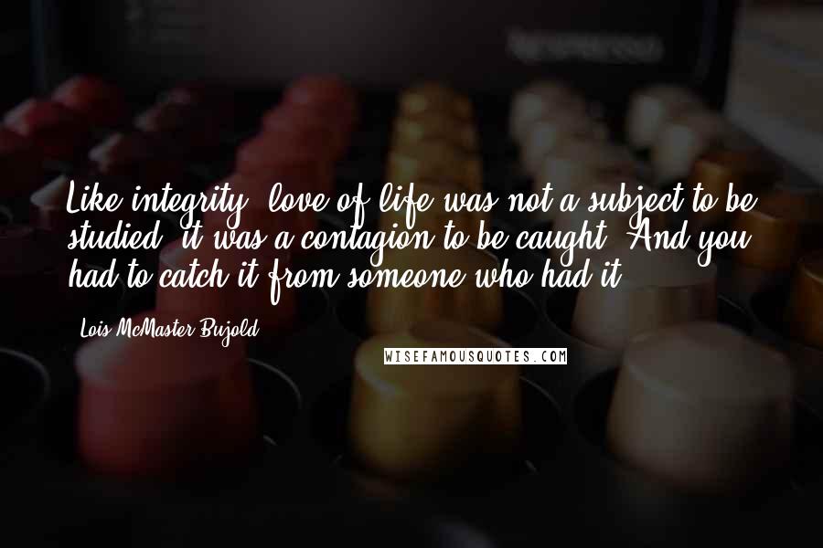 Lois McMaster Bujold Quotes: Like integrity, love of life was not a subject to be studied, it was a contagion to be caught. And you had to catch it from someone who had it.