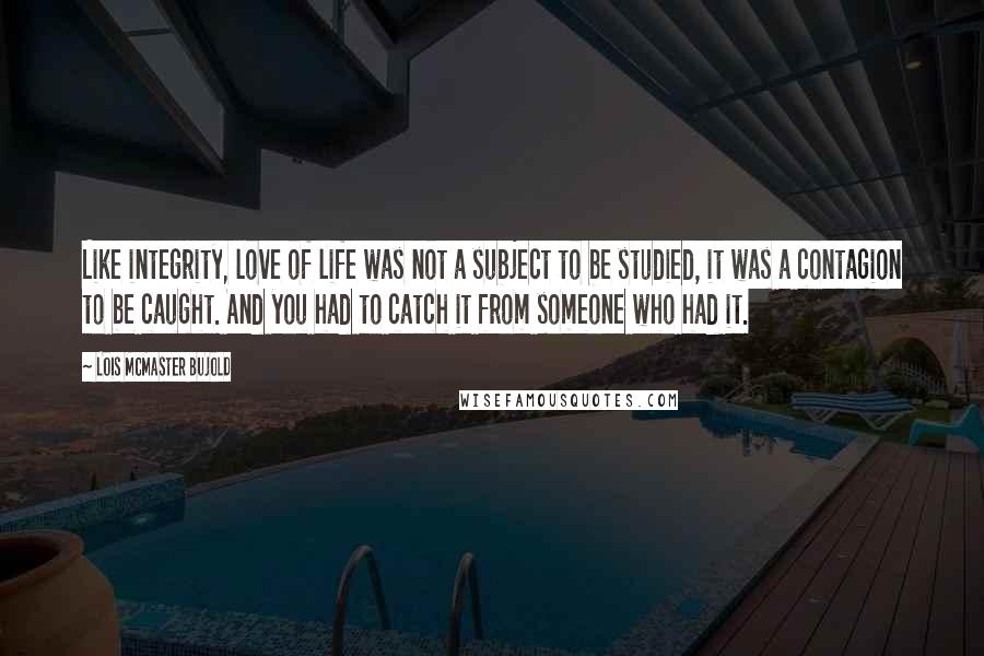 Lois McMaster Bujold Quotes: Like integrity, love of life was not a subject to be studied, it was a contagion to be caught. And you had to catch it from someone who had it.