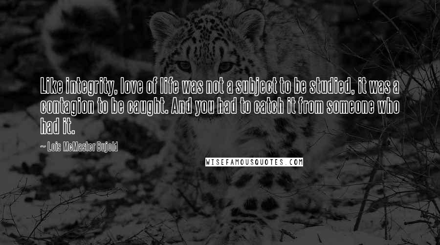 Lois McMaster Bujold Quotes: Like integrity, love of life was not a subject to be studied, it was a contagion to be caught. And you had to catch it from someone who had it.