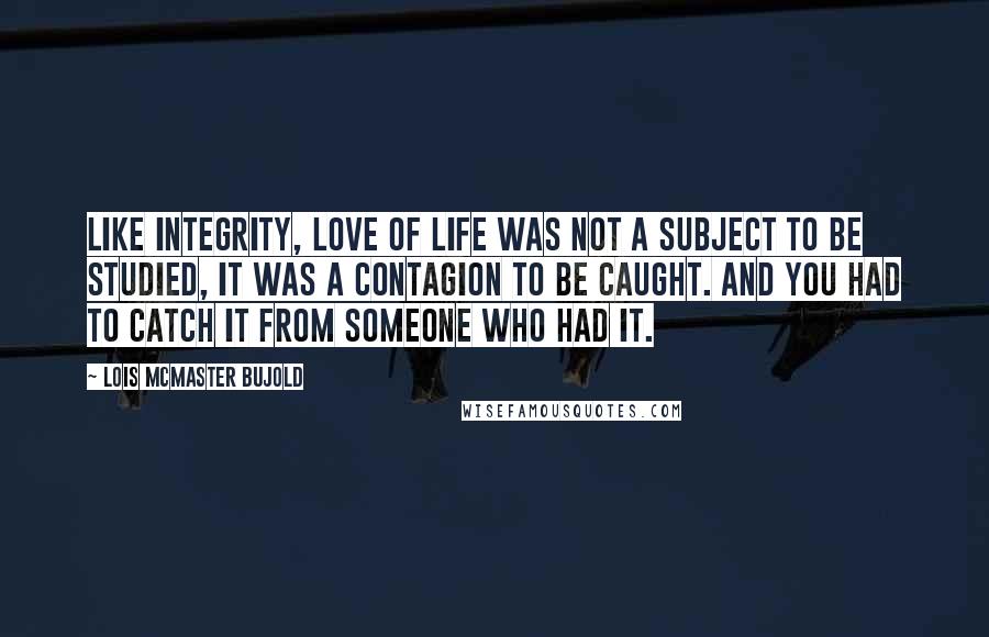 Lois McMaster Bujold Quotes: Like integrity, love of life was not a subject to be studied, it was a contagion to be caught. And you had to catch it from someone who had it.