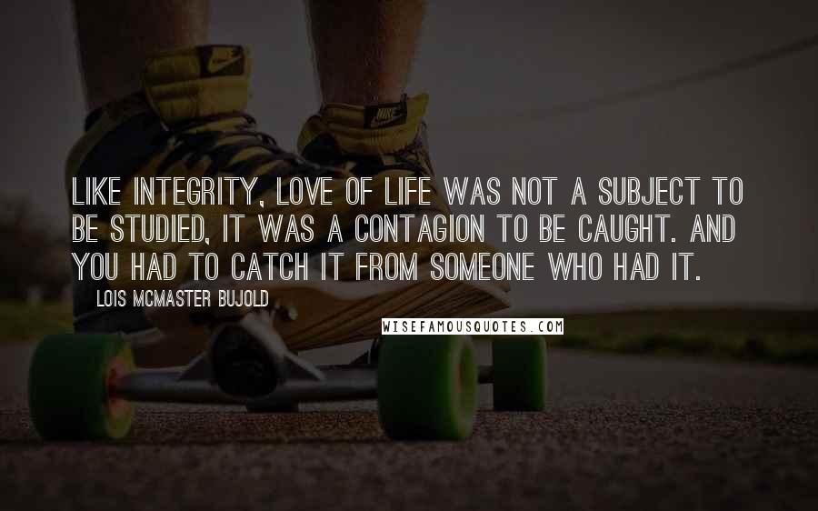 Lois McMaster Bujold Quotes: Like integrity, love of life was not a subject to be studied, it was a contagion to be caught. And you had to catch it from someone who had it.