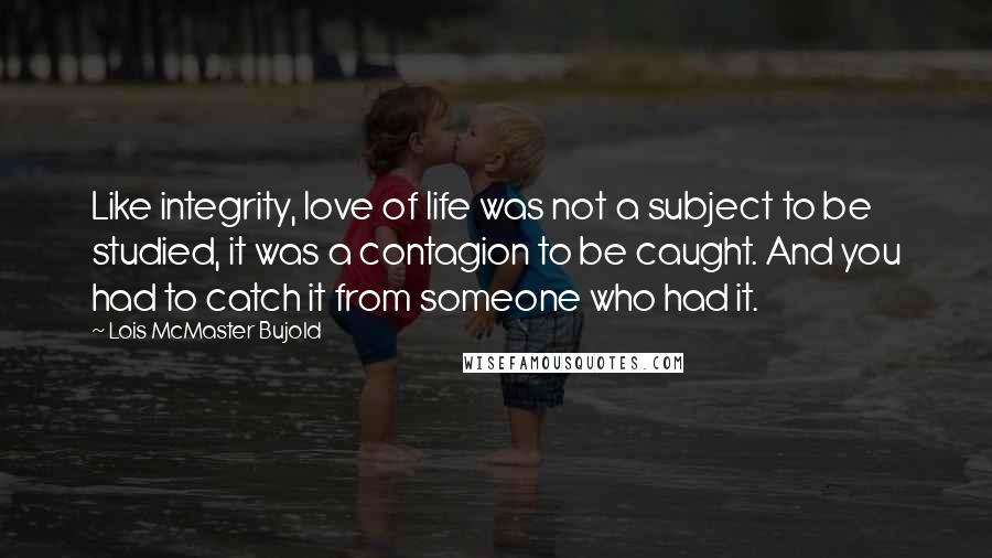 Lois McMaster Bujold Quotes: Like integrity, love of life was not a subject to be studied, it was a contagion to be caught. And you had to catch it from someone who had it.