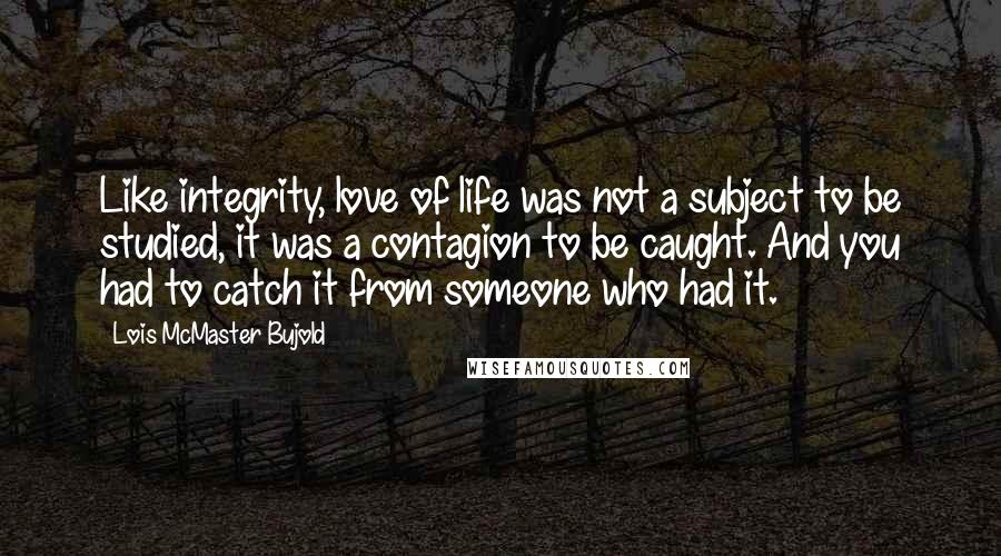 Lois McMaster Bujold Quotes: Like integrity, love of life was not a subject to be studied, it was a contagion to be caught. And you had to catch it from someone who had it.
