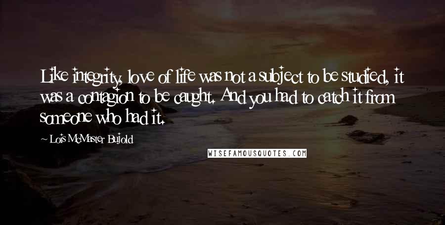 Lois McMaster Bujold Quotes: Like integrity, love of life was not a subject to be studied, it was a contagion to be caught. And you had to catch it from someone who had it.