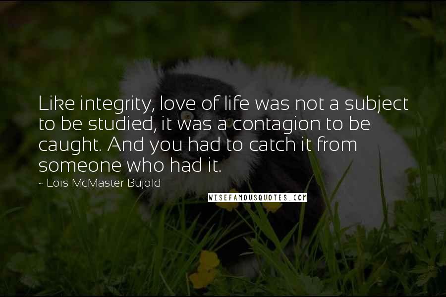 Lois McMaster Bujold Quotes: Like integrity, love of life was not a subject to be studied, it was a contagion to be caught. And you had to catch it from someone who had it.