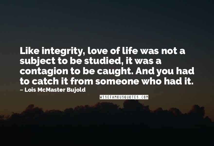 Lois McMaster Bujold Quotes: Like integrity, love of life was not a subject to be studied, it was a contagion to be caught. And you had to catch it from someone who had it.