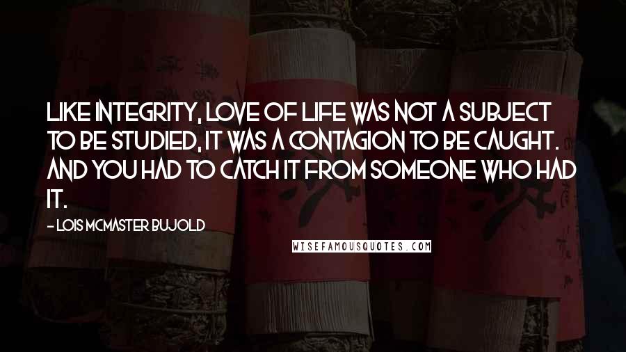 Lois McMaster Bujold Quotes: Like integrity, love of life was not a subject to be studied, it was a contagion to be caught. And you had to catch it from someone who had it.