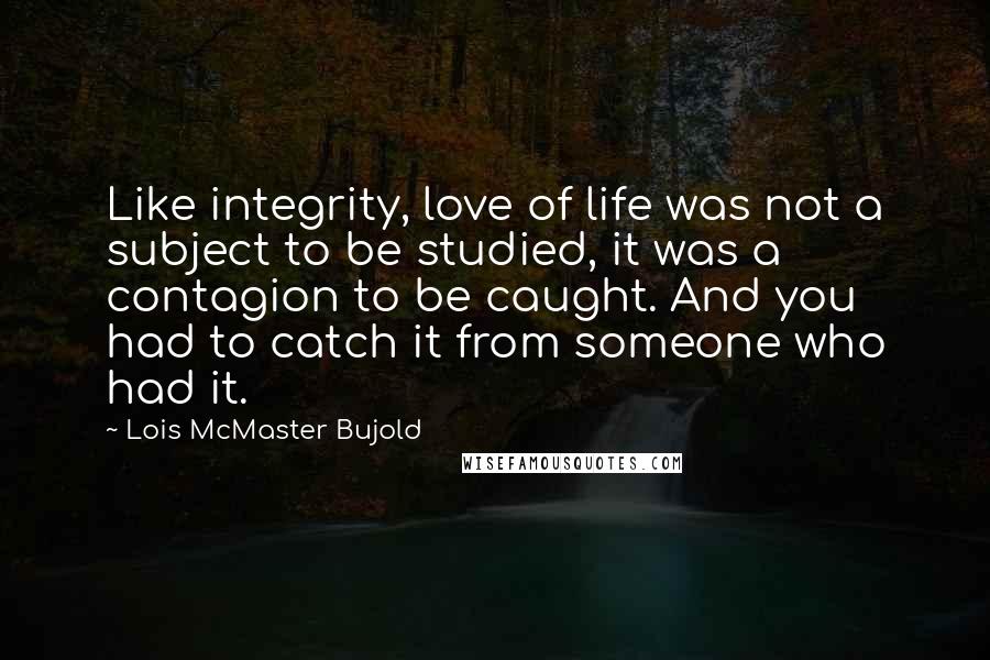 Lois McMaster Bujold Quotes: Like integrity, love of life was not a subject to be studied, it was a contagion to be caught. And you had to catch it from someone who had it.