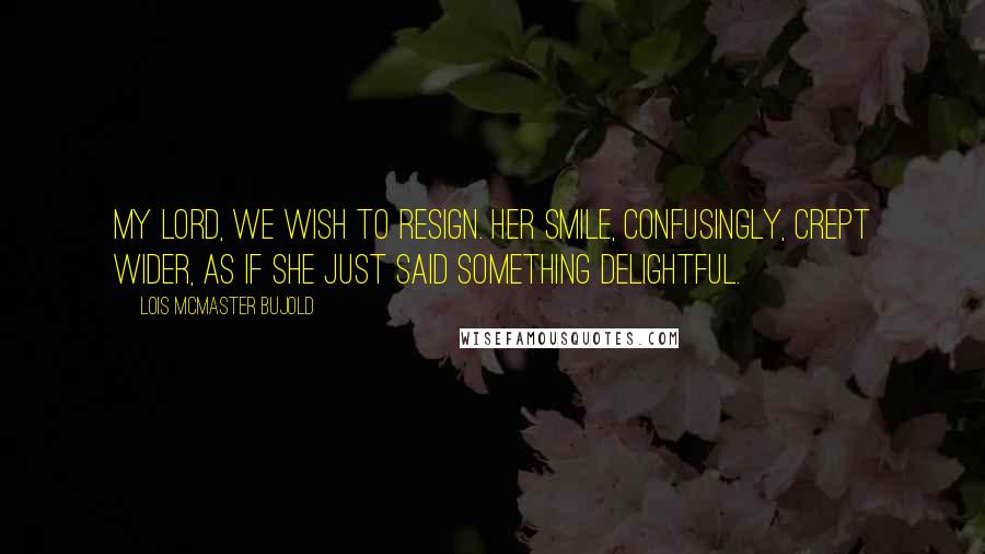 Lois McMaster Bujold Quotes: My Lord, we wish to resign. Her smile, confusingly, crept wider, as if she just said something delightful.