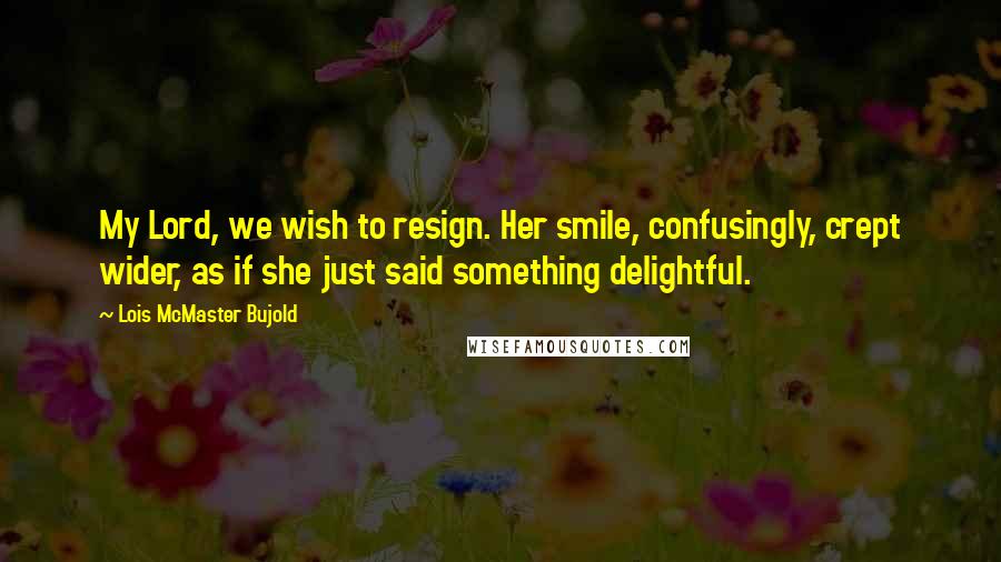 Lois McMaster Bujold Quotes: My Lord, we wish to resign. Her smile, confusingly, crept wider, as if she just said something delightful.