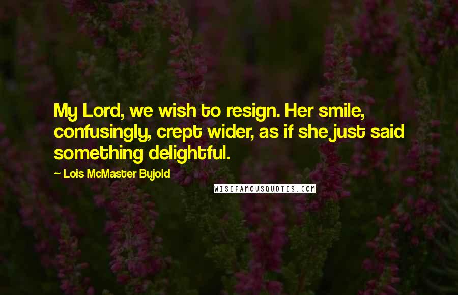 Lois McMaster Bujold Quotes: My Lord, we wish to resign. Her smile, confusingly, crept wider, as if she just said something delightful.