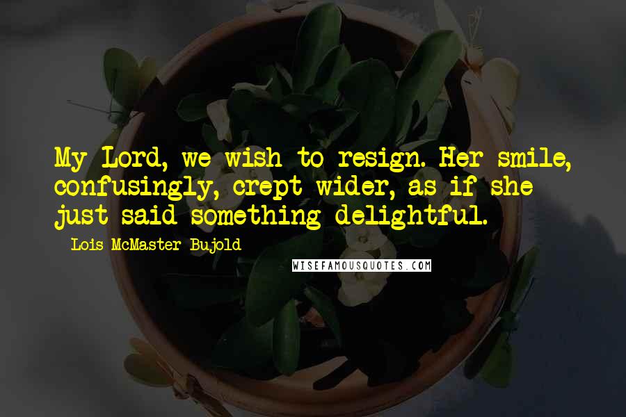 Lois McMaster Bujold Quotes: My Lord, we wish to resign. Her smile, confusingly, crept wider, as if she just said something delightful.