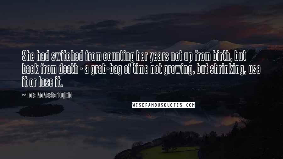 Lois McMaster Bujold Quotes: She had switched from counting her years not up from birth, but back from death - a grab-bag of time not growing, but shrinking, use it or lose it.